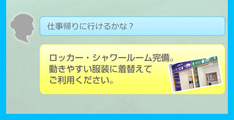 仕事帰りに行けるかな？ロッカー・シャワールーム完備。 動きやすい服装に着替えて ご利用ください。